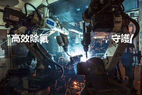 “高效除氟，守護(hù)碧水藍(lán)天——廢水中氟離子處理新篇章”